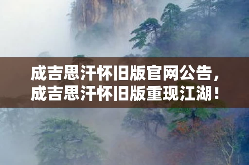 成吉思汗怀旧版官网公告，成吉思汗怀旧版重现江湖！99%玩家不知的3大隐藏剧情，泪目！