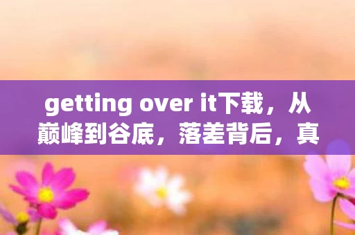 getting over it下载,从巅峰到谷底,落差背后,真相竟是笑着笑着就哭了的退坑骗局 getting over it下载,从巅峰到谷底,落差背后,真相竟是笑着笑着就哭了的退坑骗局