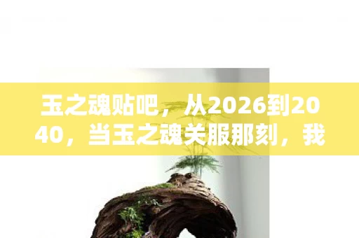 玉之魂贴吧,从2026到2040,当玉之魂关服那刻,我才读懂这场14年的致命赌局 玉之魂贴吧,从2026到2040,当玉之魂关服那刻,我才读懂这场14年的致命赌局