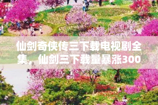 仙剑奇侠传三下载电视剧全集,仙剑三下载量暴涨300%!情怀经济破圈,95后正在为童年账单买单 仙剑奇侠传三下载电视剧全集,仙剑三下载量暴涨300%!情怀经济破圈,95后正在为童年账单买单