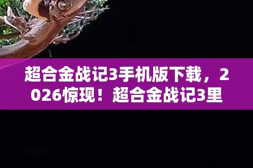 超合金战记3手机版下载，2026惊现！超合金战记3里藏着谁的名字，让我鼻子一酸？