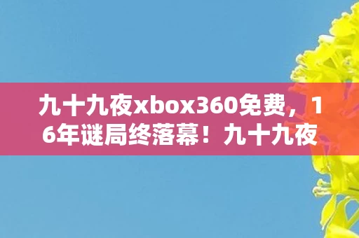 九十九夜xbox360免费，16年谜局终落幕！九十九夜关服夜，百万玩家泪目送别