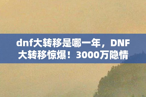 dnf大转移是哪一年，DNF大转移惊爆！3000万隐情曝光，策划拍桌方案竟被枪毙，真相吓一跳！