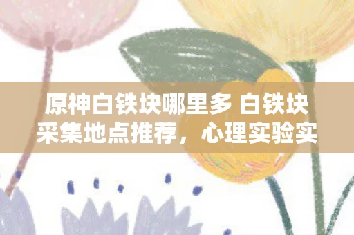 原神白铁块哪里多 白铁块采集地点推荐,心理实验实录当原神白铁块成为沉迷开关,你的大脑正在经历一场细思极恐的驯化 原神白铁块哪里多 白铁块采集地点推荐,心理实验实录当原神白铁块成为沉迷开关,你的大脑正在经历一场细思极恐的驯化