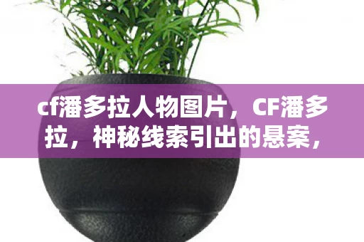 cf潘多拉人物图片,CF潘多拉,神秘线索引出的悬案,毛骨悚然困兽之谜 cf潘多拉人物图片,CF潘多拉,神秘线索引出的悬案,毛骨悚然困兽之谜