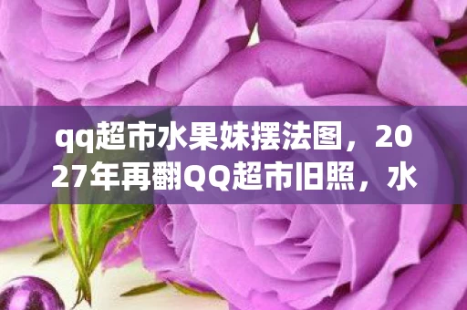 qq超市水果妹摆法图,2027年再翻QQ超市旧照,水果妹摆法成诀别伏笔,鼻子一酸泪满襟 qq超市水果妹摆法图,2027年再翻QQ超市旧照,水果妹摆法成诀别伏笔,鼻子一酸泪满襟