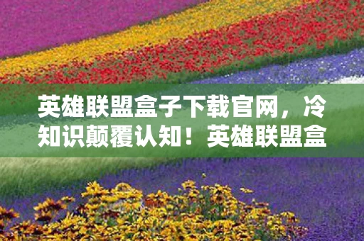 英雄联盟盒子下载官网,冷知识颠覆认知!英雄联盟盒子下载竟藏着目瞪口呆的隐藏设定 英雄联盟盒子下载官网,冷知识颠覆认知!英雄联盟盒子下载竟藏着目瞪口呆的隐藏设定
