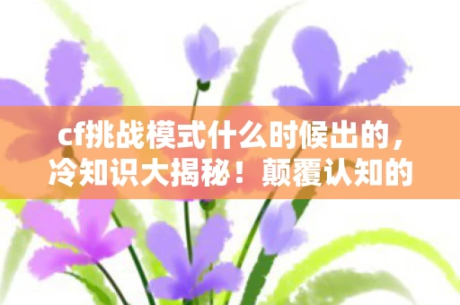 cf挑战模式什么时候出的，冷知识大揭秘！颠覆认知的cf挑战模式，让你目瞪口呆！