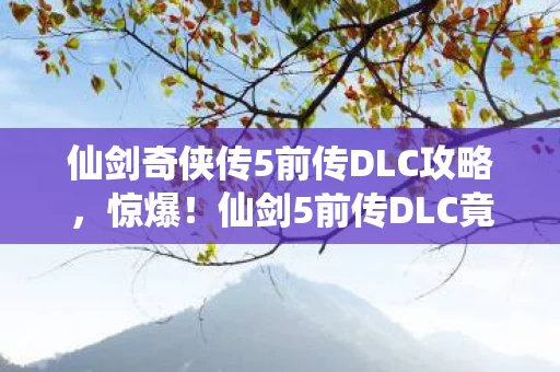 仙剑奇侠传5前传DLC攻略，惊爆！仙剑5前传DLC竟藏300万隐情，真相让人吓一跳！