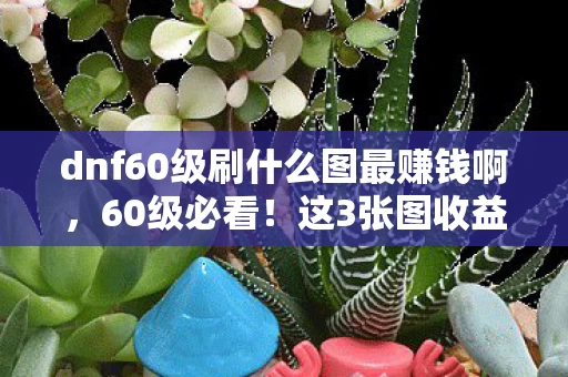 dnf60级刷什么图最赚钱啊，60级必看！这3张图收益暴涨300%，刷金老手亲测血赚秘籍！
