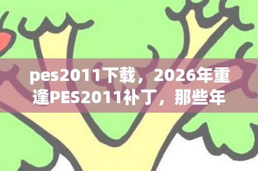 pes2011下载,2026年重逢PES2011补丁,那些年并肩的兄弟,如今鼻子一酸只剩回忆 pes2011下载,2026年重逢PES2011补丁,那些年并肩的兄弟,如今鼻子一酸只剩回忆
