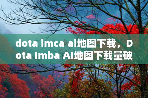 dota imca ai地图下载,Dota Imba AI地图下载量破亿!衍生数据破圈,游戏文化杀疯时尚圈 dota imca ai地图下载,Dota Imba AI地图下载量破亿!衍生数据破圈,游戏文化杀疯时尚圈