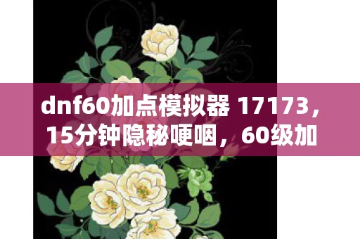 dnf60加点模拟器 17173,15分钟隐秘哽咽,60级加点模拟器里藏着我回不去的青春 dnf60加点模拟器 17173,15分钟隐秘哽咽,60级加点模拟器里藏着我回不去的青春