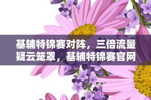 基辅特锦赛对阵,三倍流量疑云笼罩,基辅特锦赛官网背后,谁让玩家心寒至极? 基辅特锦赛对阵,三倍流量疑云笼罩,基辅特锦赛官网背后,谁让玩家心寒至极?