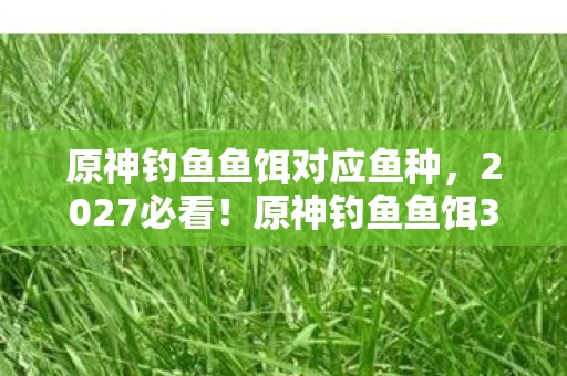 原神钓鱼鱼饵对应鱼种，2027必看！原神钓鱼鱼饵3大革新体验，错过这波心得直接亏爆！