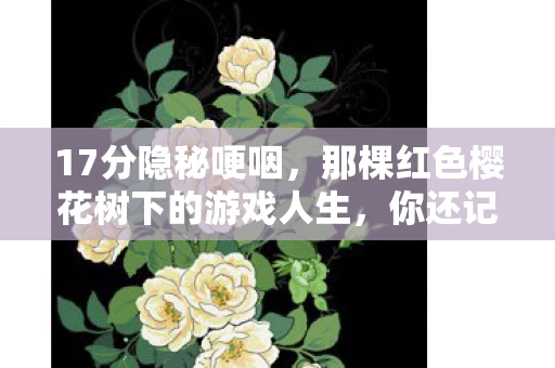 17分隐秘哽咽,那棵红色樱花树下的游戏人生,你还记得吗? 17分隐秘哽咽,那棵红色樱花树下的游戏人生,你还记得吗?