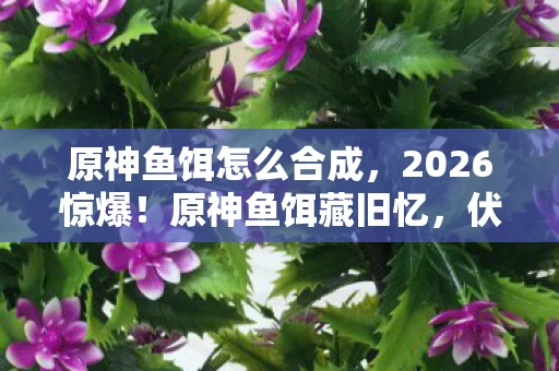原神鱼饵怎么合成，2026惊爆！原神鱼饵藏旧忆，伏笔揭开时，鼻子一酸泪满襟