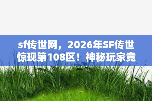 sf传世网，2026年SF传世惊现第108区！神秘玩家竟触发隐藏终极剧情？