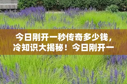 今日刚开一秒传奇多少钱，冷知识大揭秘！今日刚开一秒传奇颠覆认知，让你目瞪口呆！