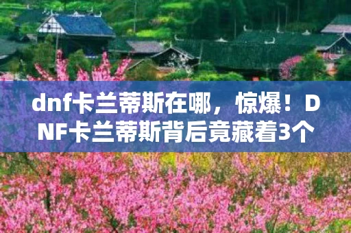 dnf卡兰蒂斯在哪,惊爆!DNF卡兰蒂斯背后竟藏着3个颠覆认知的神秘设计! dnf卡兰蒂斯在哪,惊爆!DNF卡兰蒂斯背后竟藏着3个颠覆认知的神秘设计!