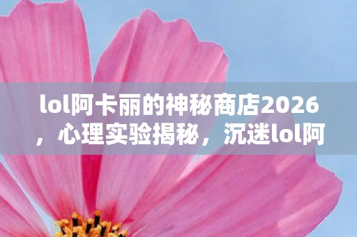 lol阿卡丽的神秘商店2026,心理实验揭秘,沉迷lol阿卡丽神秘商店竟暗藏细思极恐陷阱 lol阿卡丽的神秘商店2026,心理实验揭秘,沉迷lol阿卡丽神秘商店竟暗藏细思极恐陷阱