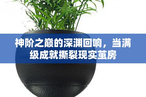 神阶之巅的深渊回响,当满级成就撕裂现实茧房 神阶之巅的深渊回响,当满级成就撕裂现实茧房