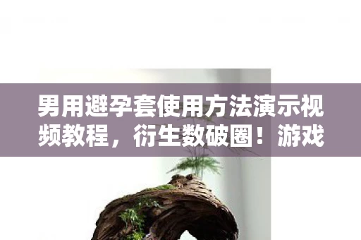 男用避孕套使用方法演示视频教程,衍生数破圈!游戏周边狂魔的意想不到避孕套联名大冒险 男用避孕套使用方法演示视频教程,衍生数破圈!游戏周边狂魔的意想不到避孕套联名大冒险