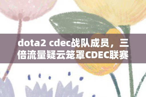 dota2 cdec战队成员，三倍流量疑云笼罩CDEC联赛，排名背后竟藏心寒资本局？