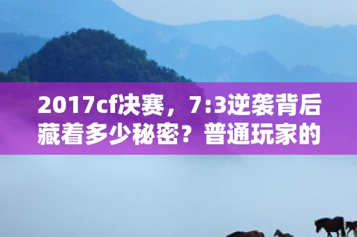 2017cf决赛,7:3逆袭背后藏着多少秘密?普通玩家的泪与笑,扎心真相! 2017cf决赛,7:3逆袭背后藏着多少秘密?普通玩家的泪与笑,扎心真相!