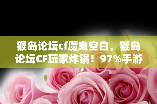 猴岛论坛cf魔鬼空白,猴岛论坛CF玩家炸锅!97%手游党竟不知端游这操作爽感差10倍! 猴岛论坛cf魔鬼空白,猴岛论坛CF玩家炸锅!97%手游党竟不知端游这操作爽感差10倍!