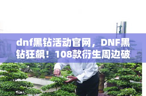 dnf黑钻活动官网,DNF黑钻狂飙!108款衍生周边破圈炸场,败家玩家用钱包给阿拉德上坟 dnf黑钻活动官网,DNF黑钻狂飙!108款衍生周边破圈炸场,败家玩家用钱包给阿拉德上坟
