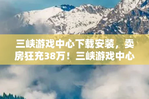 三峡游戏中心下载安装，卖房狂充38万！三峡游戏中心背后，我亲手撕碎的婚姻真相！