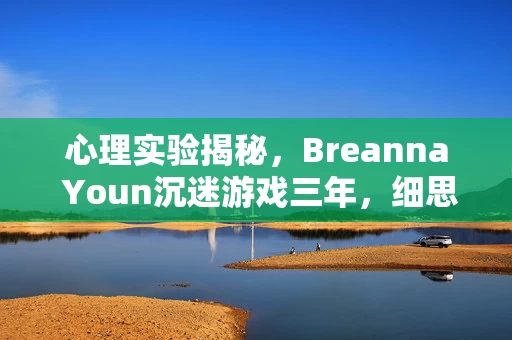 心理实验揭秘，Breanna Youn沉迷游戏三年，细思极恐的自我囚禁