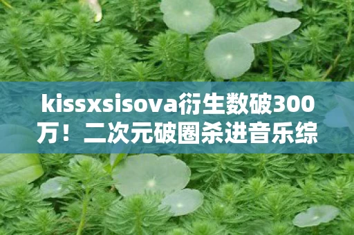 kissxsisova衍生数破300万！二次元破圈杀进音乐综艺与时尚秀场