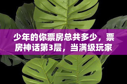 少年的你票房总共多少,票房神话第3层,当满级玩家在现实深渊按下重启键,灵魂震颤的悖论竟是女儿的眼泪 少年的你票房总共多少,票房神话第3层,当满级玩家在现实深渊按下重启键,灵魂震颤的悖论竟是女儿的眼泪