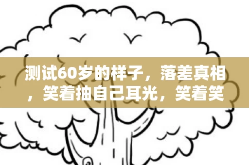 测试60岁的样子,落差真相,笑着抽自己耳光,笑着笑着却哭了,这坑我认了! 测试60岁的样子,落差真相,笑着抽自己耳光,笑着笑着却哭了,这坑我认了!