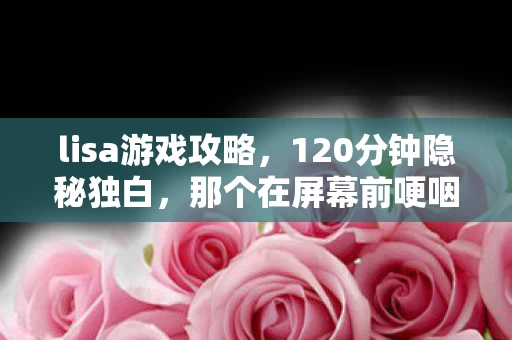 lisa游戏攻略,120分钟隐秘独白,那个在屏幕前哽咽的夜晚,你还记得吗? lisa游戏攻略,120分钟隐秘独白,那个在屏幕前哽咽的夜晚,你还记得吗?