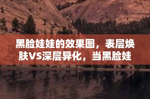 黑脸娃娃的效果图,表层焕肤VS深层异化,当黑脸娃娃成为命运齿轮的悖论震颤 黑脸娃娃的效果图,表层焕肤VS深层异化,当黑脸娃娃成为命运齿轮的悖论震颤