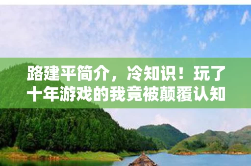 路建平简介,冷知识!玩了十年游戏的我竟被颠覆认知,真相让我目瞪口呆! 路建平简介,冷知识!玩了十年游戏的我竟被颠覆认知,真相让我目瞪口呆!