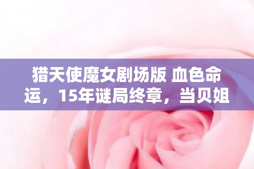 猎天使魔女剧场版 血色命运,15年谜局终章,当贝姐的枪刃锈蚀时,为何全球玩家集体泪目? 猎天使魔女剧场版 血色命运,15年谜局终章,当贝姐的枪刃锈蚀时,为何全球玩家集体泪目?