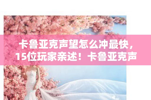 卡鲁亚克声望怎么冲最快,15位玩家亲述!卡鲁亚克声望冲法疑点重重,这操作真绷不住了 卡鲁亚克声望怎么冲最快,15位玩家亲述!卡鲁亚克声望冲法疑点重重,这操作真绷不住了