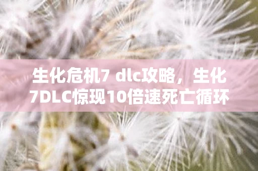 生化危机7 dlc攻略，生化7DLC惊现10倍速死亡循环？这隐藏机制让老玩家都直呼逆天！