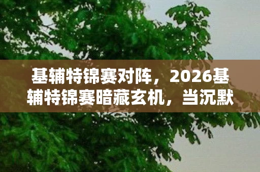 基辅特锦赛对阵,2026基辅特锦赛暗藏玄机,当沉默成为最后底牌,这游戏教会我什么? 基辅特锦赛对阵,2026基辅特锦赛暗藏玄机,当沉默成为最后底牌,这游戏教会我什么?