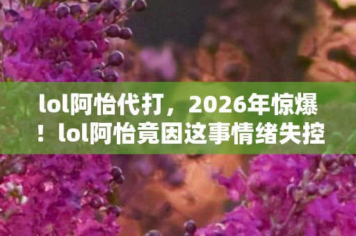 lol阿怡代打，2026年惊爆！lol阿怡竟因这事情绪失控，背后真相令人咋舌！