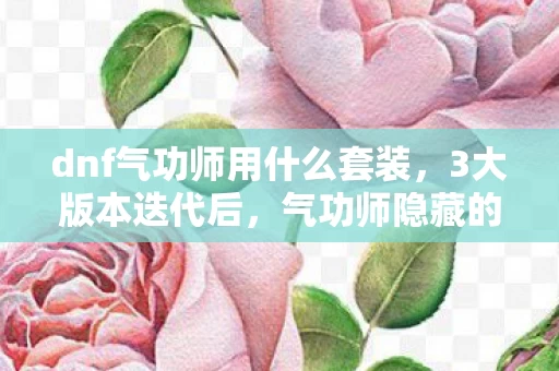 dnf气功师用什么套装,3大版本迭代后,气功师隐藏的秘密竟让百万玩家集体破防? dnf气功师用什么套装,3大版本迭代后,气功师隐藏的秘密竟让百万玩家集体破防?
