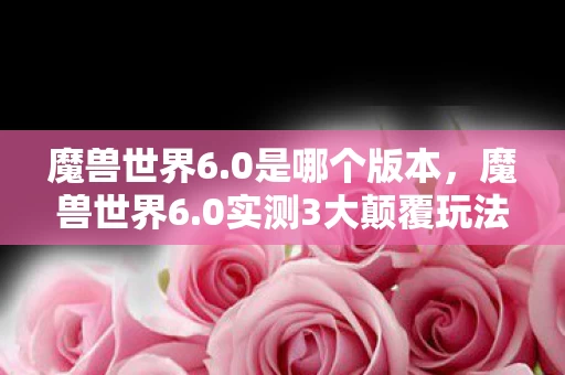 魔兽世界6.0是哪个版本,魔兽世界6.0实测3大颠覆玩法+100小时血泪心得,不提前备战必被时代抛弃! 魔兽世界6.0是哪个版本,魔兽世界6.0实测3大颠覆玩法+100小时血泪心得,不提前备战必被时代抛弃!