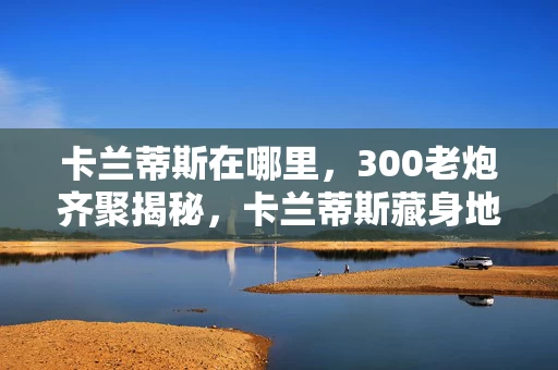 卡兰蒂斯在哪里，300老炮齐聚揭秘，卡兰蒂斯藏身地成谜，这真相谁能绷得住？