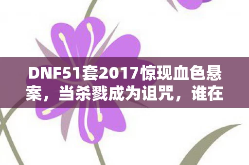 DNF51套2017惊现血色悬案，当杀戮成为诅咒，谁在操控这毛骨悚然的轮回？