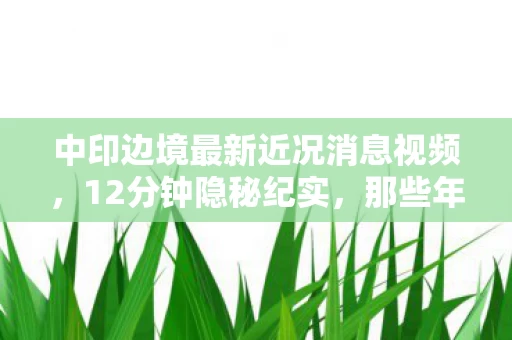 中印边境最新近况消息视频,12分钟隐秘纪实,那些年守在边境的兄弟,如今提起仍会哽咽 中印边境最新近况消息视频,12分钟隐秘纪实,那些年守在边境的兄弟,如今提起仍会哽咽