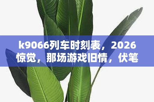 k9066列车时刻表,2026惊觉,那场游戏旧情,伏笔里藏着谁,鼻子一酸忆当年 k9066列车时刻表,2026惊觉,那场游戏旧情,伏笔里藏着谁,鼻子一酸忆当年